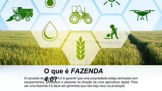 O que é FAZENDA
4.0?O conceito de Fazenda 4.0 é garantir que uma propriedade esteja otimizada com
equipamentos, processos e pessoas na direção de uma agricultura digital. Para
ser uma fazenda 4.0 deve ser garantido que não haja risco na produção.
 