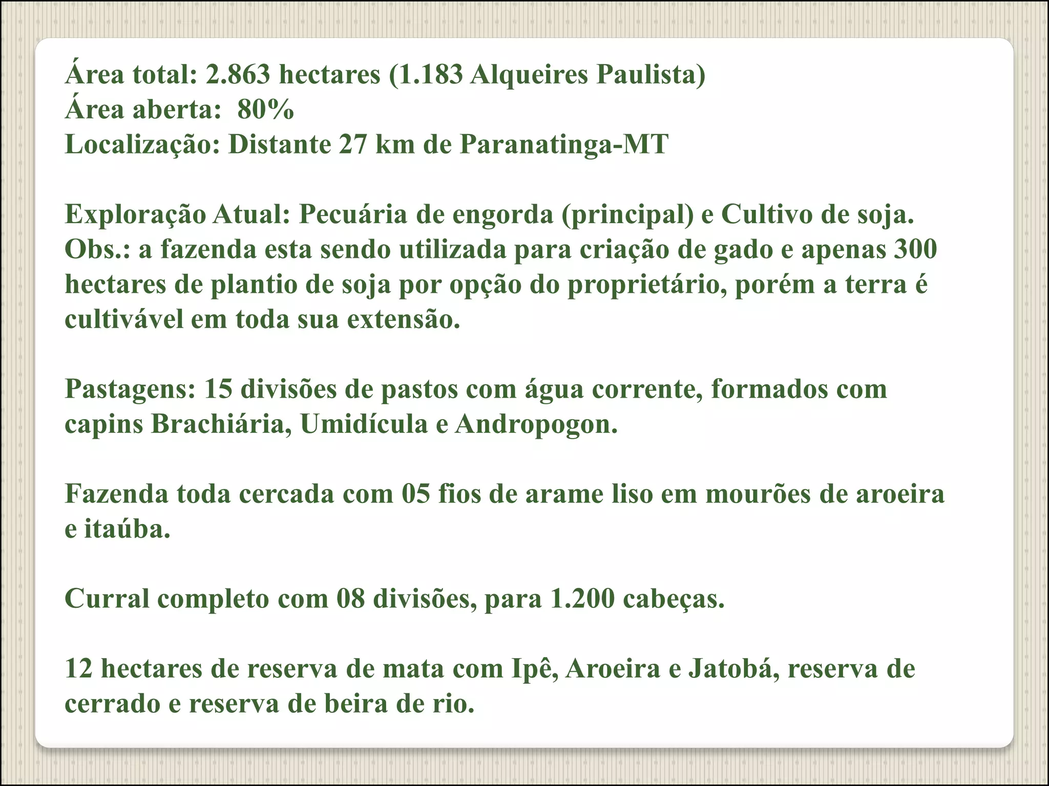 Área total: 2.863 hectares (1.183 Alqueires Paulista)
Área aberta: 80%
Localização: Distante 27 km de Paranatinga-MT
Exploração Atual: Pecuária de engorda (principal) e Cultivo de soja.
Obs.: a fazenda esta sendo utilizada para criação de gado e apenas 300
hectares de plantio de soja por opção do proprietário, porém a terra é
cultivável em toda sua extensão.
Pastagens: 15 divisões de pastos com água corrente, formados com
capins Brachiária, Umidícula e Andropogon.
Fazenda toda cercada com 05 fios de arame liso em mourões de aroeira
e itaúba.
Curral completo com 08 divisões, para 1.200 cabeças.
12 hectares de reserva de mata com Ipê, Aroeira e Jatobá, reserva de
cerrado e reserva de beira de rio.