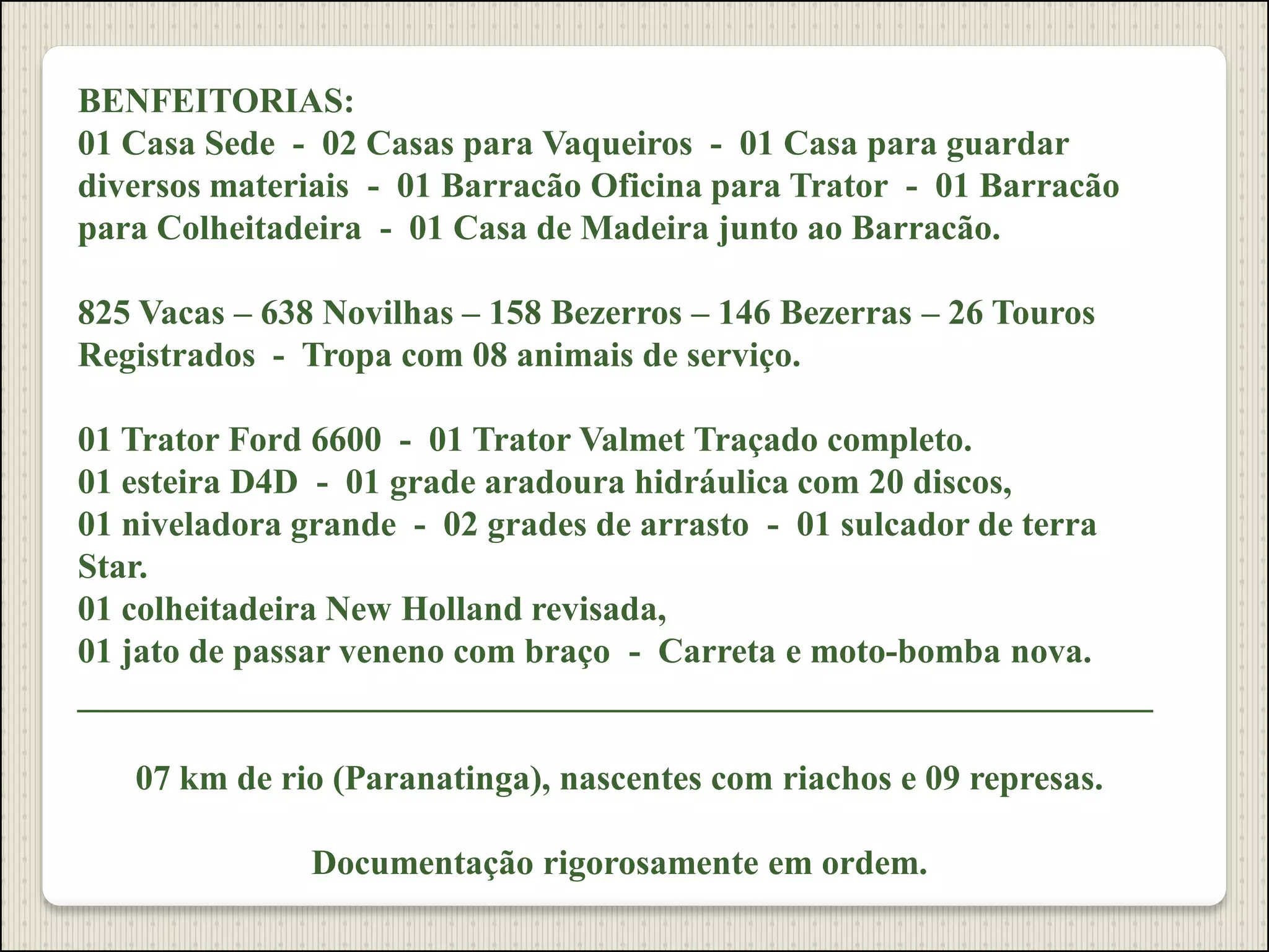 BENFEITORIAS:
01 Casa Sede - 02 Casas para Vaqueiros - 01 Casa para guardar
diversos materiais - 01 Barracão Oficina para Trator - 01 Barracão
para Colheitadeira - 01 Casa de Madeira junto ao Barracão.
825 Vacas – 638 Novilhas – 158 Bezerros – 146 Bezerras – 26 Touros
Registrados - Tropa com 08 animais de serviço.
01 Trator Ford 6600 - 01 Trator Valmet Traçado completo.
01 esteira D4D - 01 grade aradoura hidráulica com 20 discos,
01 niveladora grande - 02 grades de arrasto - 01 sulcador de terra
Star.
01 colheitadeira New Holland revisada,
01 jato de passar veneno com braço - Carreta e moto-bomba nova.
_____________________________________________________________
07 km de rio (Paranatinga), nascentes com riachos e 09 represas.
Documentação rigorosamente em ordem.
