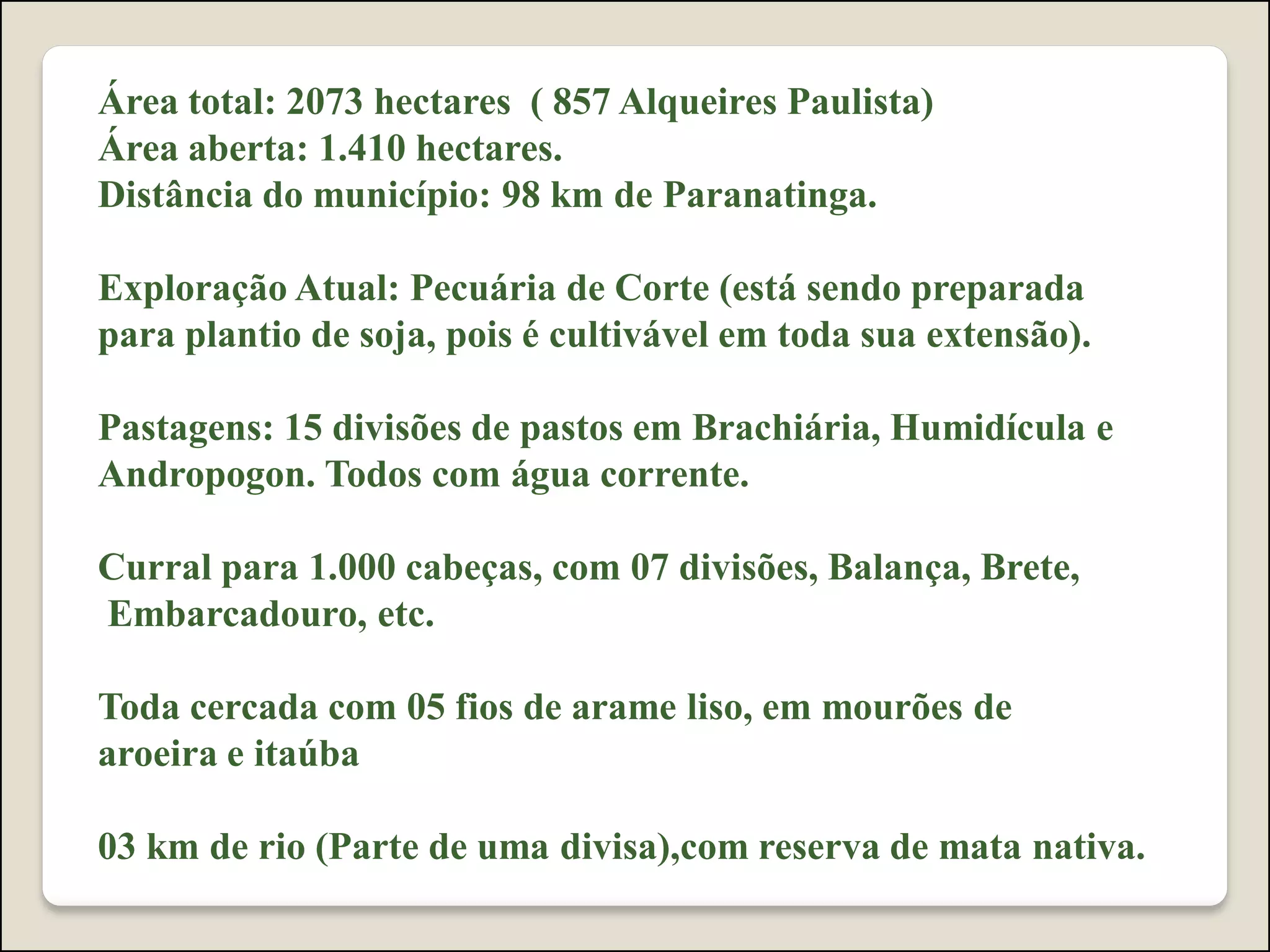 Área total: 2073 hectares ( 857 Alqueires Paulista)
Área aberta: 1.410 hectares.
Distância do município: 98 km de Paranatinga.
Exploração Atual: Pecuária de Corte (está sendo preparada
para plantio de soja, pois é cultivável em toda sua extensão).
Pastagens: 15 divisões de pastos em Brachiária, Humidícula e
Andropogon. Todos com água corrente.
Curral para 1.000 cabeças, com 07 divisões, Balança, Brete,
Embarcadouro, etc.
Toda cercada com 05 fios de arame liso, em mourões de
aroeira e itaúba
03 km de rio (Parte de uma divisa),com reserva de mata nativa.