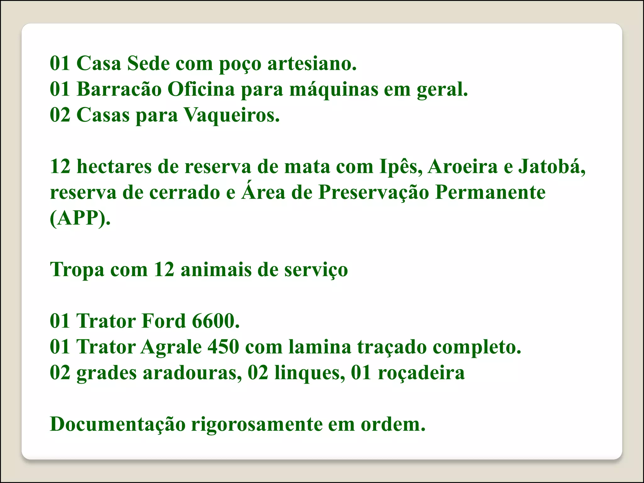 01 Casa Sede com poço artesiano.
01 Barracão Oficina para máquinas em geral.
02 Casas para Vaqueiros.
12 hectares de reserva de mata com Ipês, Aroeira e Jatobá,
reserva de cerrado e Área de Preservação Permanente
(APP).
Tropa com 12 animais de serviço
01 Trator Ford 6600.
01 Trator Agrale 450 com lamina traçado completo.
02 grades aradouras, 02 linques, 01 roçadeira
Documentação rigorosamente em ordem.