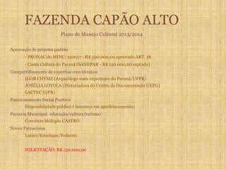 FAZENDA CAPÃO ALTO
Plano de Manejo Cultural 2013/2014
- Aprovação de projetos padrão
- PRONAC do MINC: 122057 - R$ 590.000,00 aprovado ART. 18.
- Conta Cultura do Paraná (SANEPAR - R$ 150.000,00 captado)
- Compartilhamento de expertise com técnicos
- IGOR CHYMZ (Arqueólogo mais experiente do Paraná/UFPR)
- JOSÉLIA LOYOLA (Historiadora do Centro de Documentação UEPG)
- LACTEC (GPR)
- Posicionamento Social Positivo
- Disponibilidade pública e interesse em aperfeiçoamento;
- Parceria Municipal: educação/cultura/turismo/
- Convênio Múltiplo CASTRO
- Novos Patrocínios
- Locais/Estaduais/Federais
SOLICITAÇÃO: R$ 150.000,00
 