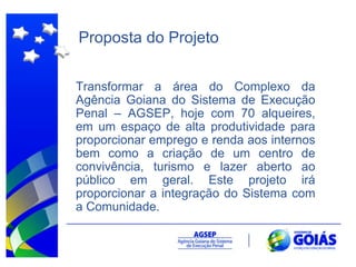 Proposta do Projeto Transformar a área do Complexo da Agência Goiana do Sistema de Execução Penal – AGSEP, hoje com 70 alqueires, em um espaço de alta produtividade para proporcionar emprego e renda aos internos bem como a criação de um centro de convivência, turismo e lazer aberto ao público em geral. Este projeto irá proporcionar a integração do Sistema com a Comunidade.  