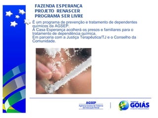 FAZENDA ESPERANÇA  PROJETO  RENASCER PROGRAMA SER LIVRE É um programa de prevenção e tratamento de dependentes químicos da AGSEP. A Casa Esperança acolherá os presos e familiares para o tratamento de dependência química. Em parceria com a Justiça Terapêutica/TJ e o Conselho da Comunidade. 
