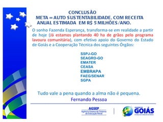 CONCLUSÃO META = AUTO SUSTENTABILIDADE, COM RECEITA  ANUAL ESTIMADA  EM R$ 5 MILHÕES/ANO. Tudo vale a pena quando a alma não é pequena. Fernando Pessoa O sonho Fazenda Esperança, transforma-se em realidade a partir de hoje ( Já estamos plantando 40 ha de grãos pelo programa lavoura comunitária ), com efetivo apoio do Governo do Estado de Goiás e a Cooperação Técnica dos seguintes Órgãos: SSPJ-GO SEAGRO-GO EMATER CEASA EMBRAPA FAEG/SENAR SGPA 