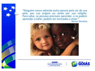 "Ninguém nasce odiando outra pessoa pela cor de sua pele, por sua origem ou ainda por sua religião. Para odiar, as pessoas precisam aprender, e se podem aprender a odiar, podem ser ensinadas a amar.“ Nelson Mandela 