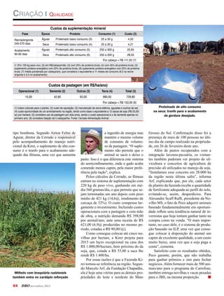 Criação | Qualidade
Fase

Época

Custos da suplementação mineral
Produto

Consumo (1)

Custo (2)

Recria/engorda
240-270 dias

Águas

Proteinado baixo consumo (3)

25 a 30 g

4,00

Seca

Proteinado baixo consumo (4)

25 a 30 g

4,21

Acabamento
60-90 dias

Águas

Proteinado alto consumo (5)

250 a 300 g

25,65

Seca

Proteinado alto consumo (6)

250 a 300 g

28,05

Por cabeça = R$ 111,50 (7)
(1 )Por 100 kg peso vivo; (2) em R$/cabeça/mês; (3) com 25% de proteína bruta; (4) com 45% de proteína bruta; (5)
suplemento proteico-energético com 20% de proteína bruta; (6) suplemento proteico-energético com 25% de proteína
bruta; (7) média ponderada por cabeça/ano, que considera o equivalente a 11 meses de consumo (8,5 na recriaengorda e 2,5 no acabamento).

Operacional (1)

Custos da pastagem (em R$/ha/ano)
Semente (2)

Outros (3)

Terra (4)

Total (5)

42,80

92,00

660,00

729,80

15,00

Por cabeça = R$ 153,00 (6)
(1) tratos culturais para o plantio; (2) custo de aquisição; (3) manutenção de cerca elétrica, aguadas e cochos de sal;
(4) custo-oportunidade de um arrendamento na região, tendo como base o equivalente a 12 sacas de soja (R$ 55,00/
sc) por hectare; (5) considera uso da pastagem por dois anos, sendo o custo operacional e o de semente apenas no
primeiro ano; (6) considera lotação de 5 cabeças/ha. Fonte: Cerrado Alimentação Animal

tipo bombona. Segundo Airton Felini de
Aguiar, diretor da Cerrado e responsável
pelo acompanhamento do manejo nutricional da Kirei, o suplemento de alto consumo é o trunfo para o acabamento adequado das fêmeas, uma vez que aumenta

Milheto com braquiária ruziziensis
também entra no cardápio reforçado

84	DBO novembro 2013

a ingestão de energia mas
mantém o mesmo volume
de consumo de volumoso da pastagem. “O suplemento não permite que o
animal se sacie e deixe o
pasto. Isso é o que diferencia este sistema
do semiconfinamento, onde o gado acaba
comendo menos capim, pela maior preferência pela ração”, explica.
Pelos cálculos da Cerrado, as fêmeas
entram no sistema de suplementação com
220 kg de peso vivo, ganhando em média 560 gramas/dia, o que permite que sejam terminadas um ano depois com peso
médio de 421 kg (14,6@, rendimento de
carcaça de 52%). O custo compensa largamente o investimento. Incluindo custos
operacionais com a pastagem e com mão
de obra, a nutrição demanda R$ 398,00
por animal/ano, ante uma receita de R$
621,00 (6,9@ produzidas no mesmo período, cotadas a R$ 90,00/@).
Como consegue colocar até cinco novilhas por hectare, a Kirei projeta para
2013 um lucro excepcional na casa dos
R$ 1.000,00/hectare, bem próximo do da
soja, que, cotada a R$ 55,00 a saca lhe
rende R$ 1.400/ha.
Por essas razões é que a Fazenda Kirei tornou-se referência na região. Segundo Marcelo Arf, da Fundação Chapadão,
ela é hoje uma vitrine para as demais propriedades do leste e nordeste do Mato

Proteinado de alto consumo
na seca: trunfo para o acabamento
de gordura desejado.

Grosso do Sul. Confirmação disso foi a
presença de mais de 100 pessoas no último dia de campo realizado na propriedade, em 26 de fevereiro deste ano.
Além de pastos recuperados com a
integração lavoura-pecuária, os visitantes também puderam ver projeto de silvicultura e conceitos de agricultura de
precisão ali utilizados no manejo da soja.
“Instalamos esse conceito em 28.000 ha
da região nesta última safra”, informa
Arf, explicando que, por ele, cada setor
de plantio da fazenda recebe a quantidade
de fertilizante adequada ao perfil do solo,
evitando-se, assim, desperdícios. Para
Alexandre Scaff Raffi, presidente da Novilho MS, o fato de Peco adquirir animais
baseado fundamentalmente em oportunidade reflete uma tendência natural de invernistas que hoje tentam ganhar tanto na
compra como na venda. “O mais importante, no caso dele, é o sistema de produção baseado na ILP, uma vez que consegue colocar à disposição do animal um
capim de excelente qualidade, a um custo
muito baixo, uma vez que a soja paga a
conta”, comenta.
Satisfeito com os resultados obtidos,
Peco garante, porém, que não trabalha
para ganhar prêmios e sim para fechar
negócios. Além fornecer mais de 500 animais/ano para o programa do Carrefour,
também entrega novilhas e vacas pesadas
para o JBS, na mesma proporção.	
n

 