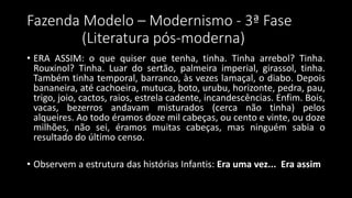 Fazenda Modelo – Modernismo - 3ª Fase
(Literatura pós-moderna)
• ERA ASSIM: o que quiser que tenha, tinha. Tinha arrebol? Tinha.
Rouxinol? Tinha. Luar do sertão, palmeira imperial, girassol, tinha.
Também tinha temporal, barranco, às vezes lamaçal, o diabo. Depois
bananeira, até cachoeira, mutuca, boto, urubu, horizonte, pedra, pau,
trigo, joio, cactos, raios, estrela cadente, incandescências. Enfim. Bois,
vacas, bezerros andavam misturados (cerca não tinha) pelos
alqueires. Ao todo éramos doze mil cabeças, ou cento e vinte, ou doze
milhões, não sei, éramos muitas cabeças, mas ninguém sabia o
resultado do último censo.
• Observem a estrutura das histórias Infantis: Era uma vez... Era assim
 