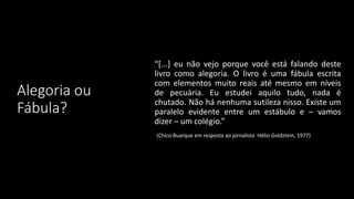 Alegoria ou
Fábula?
“[...] eu não vejo porque você está falando deste
livro como alegoria. O livro é uma fábula escrita
com elementos muito reais até mesmo em níveis
de pecuária. Eu estudei aquilo tudo, nada é
chutado. Não há nenhuma sutileza nisso. Existe um
paralelo evidente entre um estábulo e – vamos
dizer – um colégio.”
(Chico Buarque em resposta ao jornalista Hélio Goldztein, 1977)
 