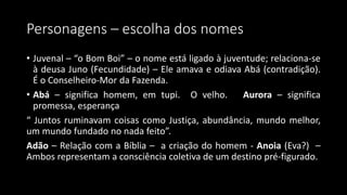 Personagens – escolha dos nomes
• Juvenal – “o Bom Boi” – o nome está ligado à juventude; relaciona-se
à deusa Juno (Fecundidade) – Ele amava e odiava Abá (contradição).
É o Conselheiro-Mor da Fazenda.
• Abá – significa homem, em tupi. O velho. Aurora – significa
promessa, esperança
“ Juntos ruminavam coisas como Justiça, abundância, mundo melhor,
um mundo fundado no nada feito”.
Adão – Relação com a Bíblia – a criação do homem - Anoia (Eva?) –
Ambos representam a consciência coletiva de um destino pré-figurado.
 