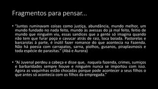 Fragmentos para pensar...
• “Juntos ruminavam coisas como justiça, abundância, mundo melhor, um
mundo fundado no nada feito, mundo às avessas do já mal feito, feitio de
mundo que ninguém viu, essas sandices que a gente só imagina quando
não tem que furar poço e cavucar atrás de raiz, toca boiada. Pastorelas e
barcarolas à parte, é inútil fazer romance do que acontecia na Fazenda.
Não há poesia com carrapatos, sarna, piolhos, gusanos, piraplasmosis e
toda espécie de parasitas.” (Abá e Aurora)
• “Aí Juvenal perdeu a cabeça e disse que, naquela fazenda, crimes, sumiços
e barbaridades sempre houve e ninguém nunca se importou com isso.
Agora as vaquinhas estão chocadas porque pode acontecer a seus filhos o
que antes só acontecia com os filhos da empregada.”
 