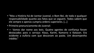 • “Mas a História há de isentar Juvenal, o Bom Boi, de toda e qualquer
responsabilidade quanto aos fatos que se seguem. Todos sabem que
ele sempre e apenas cumpriu ordens superiores. [...]
• Primeiro pronunciamento de Juvenal:
• — Vamos dar nome aos bois. Quatro agentes de confiança foram
destacados para o serviço: Klaus, Karim, Kamorra e Katazan. Era
evidente a euforia com que desceram ao pasto. Um desempenho
inédito.”
 