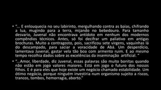 • “... E enlouquecia no seu labirinto, mergulhando contra as baias, chifrando
a lua, mugindo para a terra, mijando no bebedouro. Para tamanho
desvario, Juvenal não encontrava antídoto em nenhum dos modernos
compêndios técnicos. Antes, só foi decifrar um paliativo em antigas
brochuras. Muito a contragosto, pois, sacrificou sete virgens, vaquinhas lá
do descampado, para saciar a voracidade de Abá. Um desperdício,
lamentava Juvenal, gastar vela tão boa com armento ruim. E ao mesmo
tempo recolhia dados sobre as excelências da inseminação artificial. “
• “...Amor, liberdade, diz Juvenal, essas palavras são muito bonitas quando
não estão em jogo valores maiores. Está em jogo o futuro dos nossos
filhos. E é para eles que hoje existe um negócio chamado estabilidade. Um
ótimo negócio, porque ninguém investiria num organismo sujeito a riscos,
trancos, tombos, hemorragia, aborto.”
 