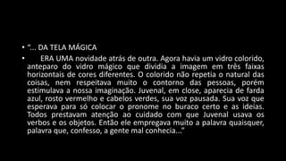 • “... DA TELA MÁGICA
• ERA UMA novidade atrás de outra. Agora havia um vidro colorido,
anteparo do vidro mágico que dividia a imagem em três faixas
horizontais de cores diferentes. O colorido não repetia o natural das
coisas, nem respeitava muito o contorno das pessoas, porém
estimulava a nossa imaginação. Juvenal, em close, aparecia de farda
azul, rosto vermelho e cabelos verdes, sua voz pausada. Sua voz que
esperava para só colocar o pronome no buraco certo e as ideias.
Todos prestavam atenção ao cuidado com que Juvenal usava os
verbos e os objetos. Então ele empregava muito a palavra quaisquer,
palavra que, confesso, a gente mal conhecia...”
 