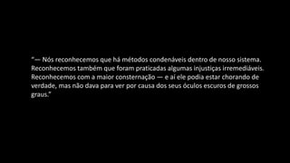 “— Nós reconhecemos que há métodos condenáveis dentro de nosso sistema.
Reconhecemos também que foram praticadas algumas injustiças irremediáveis.
Reconhecemos com a maior consternação — e aí ele podia estar chorando de
verdade, mas não dava para ver por causa dos seus óculos escuros de grossos
graus.”
 