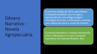 Gênero
Narrativo -
Novela
Agropecuária
A primeira edição de 1974, pela Editora
Civilização brasileira, traz na capa a
reprodução de uma antiga imagem
mitológica de Creta, o Minotauro, monstro
com cabeça de touro e corpo de homem.
É possível identificar a relação intertextual
entre o Minotauro e o touro campeão
reprodutor da Fazenda Modelo, Abá.
 