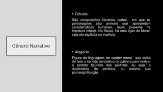 Gênero Narrativo
• Fábulas
São composições literárias curtas, em que as
personagens são animais que apresentam
características humanas, muito presente na
literatura infantil. Na fábula, há uma lição de Moral,
seja ela explícita ou implícita.
• Alegoria
Figura de linguagem, de caráter moral, que deixa
de lado o sentido denotativo da palavra para realçar
o sentido figurado das palavras, ou seja, a
duplicidade de sentidos, ou mesmo sua
plurissignificação.
 