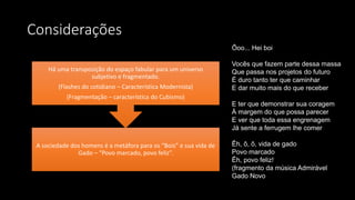 Considerações
A sociedade dos homens é a metáfora para os “Bois” e sua vida de
Gado – “Povo marcado, povo feliz”.
Há uma transposição do espaço fabular para um universo
subjetivo e fragmentado.
(Flashes do cotidiano – Característica Modernista)
(Fragmentação – característica do Cubismo)
Ôoo... Hei boi
Vocês que fazem parte dessa massa
Que passa nos projetos do futuro
É duro tanto ter que caminhar
E dar muito mais do que receber
E ter que demonstrar sua coragem
À margem do que possa parecer
E ver que toda essa engrenagem
Já sente a ferrugem lhe comer
Êh, ô, ô, vida de gado
Povo marcado
Êh, povo feliz!
(fragmento da música Admirável
Gado Novo
 