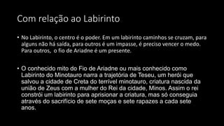 Com relação ao Labirinto
• No Labirinto, o centro é o poder. Em um labirinto caminhos se cruzam, para
alguns não há saída, para outros é um impasse, é preciso vencer o medo.
Para outros, o fio de Ariadne é um presente.
• O conhecido mito do Fio de Ariadne ou mais conhecido como
Labirinto do Minotauro narra a trajetória de Teseu, um herói que
salvou a cidade de Creta do terrível minotauro, criatura nascida da
união de Zeus com a mulher do Rei da cidade, Minos. Assim o rei
constrói um labirinto para aprisionar a criatura, mas só conseguia
através do sacrifício de sete moças e sete rapazes a cada sete
anos.
 