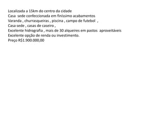 Localizada a 15km do centro da cidade
Casa sede confeccionada em finíssimo acabamentos
Varanda , churrasqueiras , piscina , campo de futebol ,
Casa sede , casas de caseiro ,
Excelente hidrografia , mais de 30 alqueires em pastos aproveitáveis
Excelente opção de renda ou investimento.
Preço R$1.900.000,00
 