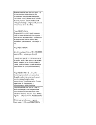 Área de 3.049 ha. (630 alq.), dos quais 950
ha são formados em brachiaria, 726
ha.,formados em jaragua e andropogon,
curral bom, balança, brete, várias divisões
de pasto, represa, sede muito boa, c/ 4
suítes, piscina e água por gravidade, casa de
funcionários, 30 km do asfalto.


Preço: R$ 1574.29/ha
Área de 11.974 ha.(2474 alq.); Dos quais
1.700 ha. de projeto pronto funcionando, 2
silos, secador, energia trifásica em 2 pontos
da propriedade, pista de pouso, sede,
alojamento p/ funcionários, cortada por 3
rios.

Preço: R$ 1.549,61/ha

(já está incluída a dívida de R$ 2.700.000,00 -
 dois milhões e setecentos mil reais)

Fazenda com área de 11.132 ha com parte
de varjão, sendo 2.400 hectares de cerrado
médio, margens do rio Piranha, 22 km da
cidade, 8 km do asfalto, 350 km de Palmas,
2300 cabeças de gado (porteira fechada).


Preço: R$ 15 milhões R$ 1.347,47/ha
Excelente propriedade para agricultura.
Chapada predominantemente plana com
bom teor de argila e alto indice
pluviométrico. Vocação da região: Cereais,
oleaginosas de diversos tipos e
reflorestamento. R$ 1.100,00/ha
Propriedade rural com área de 6.000 ha,
montada para pecuária com parte para
agricultura de sequeiro. Excelente infra-
estrutura. Vocação: Pecuária - Soja - Milho –
Algodão – Reflorestamento. R$ 1.800,00/ha

Belíssima propriedade para engorda.
Suporte para 7.000 reses R$ 2.272,00/ha
 