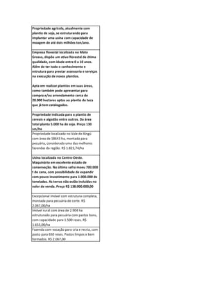 Propriedade agrícola, atualmente com
plantio de soja, se estruturando para
implantar uma usina com capacidade de
moagem de até dois milhões ton/ano.

Empresa florestal localizada no Mato
Grosso, dispõe um ativo florestal de ótima
qualidade, com idade entre 0 a 10 anos.
Além de ter todo o conhecimento e
estrutura para prestar assessoria e serviços
na execução de novos plantios.

Apta em realizar plantios em suas áreas,
como também pode apresentar para
compra e/ou arrendamento cerca de
20.000 hectares aptos ao plantio de teca
que já tem catalogados.

Propriedade indicada para o plantio de
cereais e algodão entre outros. Da área
total planta 5.000 ha de soja. Preço 130
scs/ha
Propriedade localizada no Vale do Xingú
com área de 18643 ha, montada para
pecuária, considerada uma das melhores
fazendas da região. R$ 1.823,74/ha

Usina localizada no Centro-Oeste.
Maquinário em excelente estado de
conservação. Na última safra moeu 700.000
t de cana, com possibilidade de expandir
com pouco investimento para 1.000.000 de
toneladas. As terras não estão incluídas no
valor de venda. Preço R$ 138.000.000,00

Excepcional imóvel com estrutura completa,
montada para pecuária de corte. R$
2.067,00/ha
Imóvel rural com área de 2.904 ha
estruturado para pecuária com pastos bons,
com capacidade para 1.500 reses. R$
1.653,00/ha
Fazenda com vocação para cria e recria, com
pasto para 650 reses. Pastos limpos e bem
formados. R$ 2.067,00
 