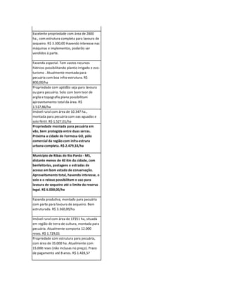 Propriedade com área de 3.309 ha., parte
com boa estrutura para pecuária, parte com
lavoura de soja. R$ 1.540,00/ha

Excelente propriedade com área de 2800
ha., com estrutura completa para lavoura de
sequeiro. R$ 3.300,00 Havendo interesse nas
máquinas e implementos, poderão ser
vendidos à parte.

Fazenda especial. Tem vastos recursos
hídricos possibilitando plantio irrigado e eco-
turismo . Atualmente montada para
pecuária com boa infra-estrutura. R$
800,00/ha
Propriedade com aptidão seja para lavoura
ou para pecuária. Solo com bom teor de
argila e topografia plana possibilitam
aproveitamento total da área. R$
1.517,86/ha
Imóvel rural com área de 10.347 ha.,
montada para pecuária com oas aguadas e
solo fértil. R$ 1.527,01/ha
Propriedade montada para pecuária em
vão, bem protegida entre duas serras.
Próxima a cidade de Formosa GO, pólo
comercial da região com infra-estrura
urbana completa. R$ 2.479,33/ha

Município de Ribas do Rio Pardo - MS,
distante menos de 40 Km da cidade, com
benfeitorias, pastagens e estradas de
acesso em bom estado de conservação.
Aproveitamento total, havendo interesse, o
solo e o relevo possibilitam o uso para
lavoura de sequeiro até o limite da reserva
legal. R$ 6.000,00/ha

Fazenda produtiva, montada para pecuária
com parte para lavoura de sequeiro. Bem
estruturada. R$ 3.360,00/ha

Imóvel rural com área de 17351 ha, situada
em região de terra de cultura, montada para
pecuária. Atualmente comporta 12.000
reses. R$ 1.729,01
Propriedade com estrutura para pecuária,
com área de 35.000 ha. Atualmente com
15.000 reses (não inclusas no preço). Prazo
de pagamento até 8 anos. R$ 1.428,57
 