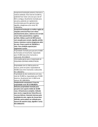 Excepcional localização próxima a ferrovia e
rodovia asfaltada. Área total de 10.200 ha,
podendo ficar maior uma vez que a da ref
854 e contígua. Atualmente montada para
pecuária, podendo ser rapidamente
transformada para fins agrícolas (soja,
algodão, oleaginosas e/ou cana). R$
5.000,00/ha
Excepcional localização na melhor região da
chapada central do Piauí com relevo
absolutamente plano, cobertura de cerrado
e bom índice pluviométrico. Logística
perfeita. Glebas a partir de 500 hectares
com vocação para cereais, algodão, pinhão
manso, mamona e outras oleaginosas além
de cana. Preço a partir de 790,00/ha à
vista. Tem condição especial para
pagamento a prazo.
Propriedade montada para pecuária 33.800
ha formados em brachiarão. Capacidade
para 72.000 reses entre mamando a
caducando. R$ 4.068,24
Informações gerais para a implantação de
PEQUENAS CENTRAIS HIDRELÉTRICAS.

Propriedade com 51.700 ha parte em
lavoura, parte em pasto. Capacidade de
40.000 reses entre mamando a caducando.
R$ 1.000,00/ha
Propriedade de alto rendimento com área
total de 70.000 ha. Capacidade para 70.000
bezerros. Atualmente tem 11.000 ha de
lavoura. R$ 1.800.00/ha
Simplesmente sensacional. O luxo de
propriedade rural. R$ 13.500,00/ha
Belíssima propriedade montada para
pecuária com suporte médio de 18.000
reses. Infraestrutura completa. Indicada
para recria e engorda (ver fotos) Rica em
recursos hídricos. Havendo interesse pela
qualidade do solo, regime de chuvas bem
definido, parte poderá ser utilizada para
lavoura de sequeiro (soja, algodão e cana).
R$ 2.028,81/ha
 