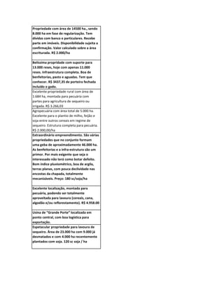 Propriedade com área de 14500 ha., sendo
8.000 ha em fase de regularização. Tem
dívidas com banco e particulares. Recebe
parte em imóveis. Disponibilidade sujeita a
confirmação. Valor calculado sobre a área
escriturada. R$ 2.000/ha

Belíssima propridade com suporte para
13.000 reses, hoje com apenas 11.000
reses. Infraestrutura completa. Boa de
benfeitorias, pasto e aguadas. Tem que
conhecer. R$ 3437,35 de porteira fechada
incluído o gado.
Excelente propriedade rural com área de
1.684 ha, montada para pecuária com
partes para agricultura de sequeiro ou
irrigada. R$ 3.266,03
Agropecuária com área total de 5.000 ha.
Excelente para o plantio de milho, feijão e
soja entre outros cereais em regime de
sequeiro. Estrutura completa para pecuária.
R$ 2.000,00/ha
Extraordinário empreendimento. São várias
propriedades que no conjunto formam
uma geba de aproximadamente 46.000 ha.
As benfeitorias e a infra-estrutura são um
primor. Por mais exigente que seja o
interessado não terá como botar defeito.
Bom índice pluviométrico, boa de argila,
terras planas, com pouca declividade nas
encostas da chapada, totalmente
mecanizáveis. Preço: 180 sc/soja/ha

Excelente localização, montada para
pecuária, podendo ser totalmente
aproveitada para lavoura (cereais, cana,
algodão e/ou reflorestamento). R$ 4.958.00

Usina de “Grande Porte” localizada em
ponto central, com boa logística para
exportação.
Espetacular propriedade para lavoura de
sequeiro. Área de 23.000 ha com 9.000 já
desmatados e com 4.000 ha recentemente
plantados com soja. 120 sc soja / ha
 