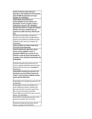 Imóvel rural bem estruturado para
agricultura. São 56.000 ha de área total dos
quais 30.000 são plantados com soja e
algodão. R$ 5.950,00/ha
Propriedade aproveitando suas
potencialidades de solo, hídricas e de
localização. Da área ocupada a maior é
utilizada por lavouras. R$ 1.750.00/ha
Excepcional imóvel no coração do Triangulo
Mineiro. Estrutura completa para um
suporte de 1.200 reses Preço: R$ 8.411,22
/ha
Excepcional propriedade, montada pra
pecuária com área total de 6.900 hectares.
Suporte para 6.500 reses. Benfeitorias bem
cuidadas e infra-estrutura completa. R$
3.000,00/ha
Usina localizada no Estado de São Paulo
com bom mix de fabricação
Imóvel indicado para agricultura (soja e
outros cereais, algodão e cana). Já
plantados 4.000 ha por mais de um ano.
Próxima a usina de açúcar interessada em
arrendar a área. Excelente investimento. R$
3.000,00/ha

Fazenda montada para pecuária de cria;
recria e engorda; podendo parte servir para
plantio extensivo de cereais. ver fotos R$
1.844.66 ha
Propriedade montada para pecuária com
excelentes recursos hídricos (represa do
“Peixe” e Rio Tocantins). Podendo instalar
vários pivô R$ 1033,12/ha

Propriedade com vocação para pecuária. R$
1.239,67/ha
Propriedade com área de 26.000 ha dos
quais 6.000 foram abertos. Aptidão seja
para pecuária bem como para agricultura.
Bem estruturada próxima a grandes
propriedades com plantio de soja e cana de
açúcar. R$ 2.040,00/ha
Propriedade montada para pecuária. Infra-
estrutura completa. R$ 2.137,51/ha

Fazenda montada para pecuária, boa de
pastos e aguadas. R$ 3.076,92/ha
 