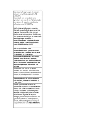 Fazenda em plena produção de soja com
estrutura completa para pecuária. R$
2.000,00/ha
Propriedade com parte aberta para
agricultura com área de 10.772 ha indicada
para lavoura de sequeiro, irrigada e/ou
reflorestamento. R$ 516,67/ha

Excelente propriedade para pecuária.
Montada para criação de gado de corte e
engorda. Dispõe de 10 retiros com um
plantel de aproximadamente 10.000 reses.
Tem bons recursos hídricos. As matas estão
reservadas o que possibilita a
comercialização por meio de projeto de
extração seletiva e manejo sustentado.
Preço: R$ 1.401,40/ha1401.40

BOA OPORTUNIDADE PARA
ARRENDAMENTO OU VENDA DE GLEBA
MONTADA PARA PECUÁRIA. SUPORTE DE
12.000 RESES. R$ 2.700,00/ha
Excelente propriedade para agricultura,
podendo parte servir para pecuária.
Vocação da região soja, milho e feijão. Por
ser rica em recursos hídricos a região tem
lavouras irrigadas por pivô. Preço: 100
sc/sj/ha
Propriedade com área de 40.000 ha,
montada para pecuária, bem como para
projeto turístico. Natureza exuberante e rio
piscoso de grande porte. R$ 1.500,00 /ha

Fazenda com área de 1063 ha, montada
para pecuária, com 380 ha formados. R$
1.034,81/ha
Grande oportunidade. Trata-se de
propriedade localizada na beira da Belém -
Brasília com fundo para a ferrovia Norte-
Sul o que possibilita excelente logística.
Montada para pecuária, com excelente
pluviometria, dispondo de diversos
córregos perenes. Havendo interesse em
agricultura, a terra se presta para cana,
cereais, além de oleaginosas. O preço é
excepcionalmente bom: R$ 2.983,29 / ha
 