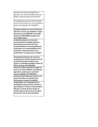 Fazenda com estrutura completa para
pecuária, com área de 10.300 ha dos quais
6700 ha estão formados. R$ 1650,49/ha

Propriedade para pecuária bem localizada
com cercas de arame liso, curral completo e
pasto em brachiarão. R$ 2.305.88/ha

Unidade localizado no oeste do Estado de
São Paulo. Iniciou suas atividades a menos
de dois anos. Em 2006/2007 moeu 2400
ton/dia em 2007/2008 a previsão é de
moer 3600 ton/dia.
A destilaria destaca-se na busca de
incorporação de tecnologia agrícolas e
industriais que permitam dar maior
competitividade no mercado globalizado,
juntamente com responsabilidade sócio-
ambiental, comprometimento com o
colaborador e sua segurança no trabalho.

Propriedade dotada de infra-estrutura
completa para o plantio de grãos. Dois mil
e quinhentos hectares próprios para
lavoura. Localização estratégica. Menos de
30 km da Bunge. R$ 1200.00/ha
Uma das melhores fazendas da região sul
do PI, com área de 9500 ha, montada para
agricultura, própria para o plantio de
cereais e algodão. R$ 2.200,00/ha
Excelente propriedade para pecuária com
pastos formados em solo fértil. Bem
estruturada e cuidada. R$ 2.686,00.
Propriedades rurais adequadas para a
instalação de usina de açúcar e álcool ou
para biodiesel. Próximas a rodovia federal
BR 222 e a estrada de ferro Carajás. O
melhor lugar em termos de terra, regime
de chuvas e mão de obra abundante.
 