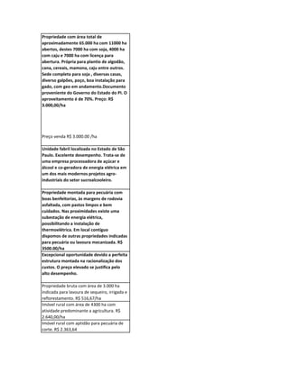 Propriedade com área total de
aproximadamente 65.000 ha com 11000 ha
abertos, destes 7000 ha com soja, 4000 ha
com caju e 7000 ha com licença para
abertura. Própria para plantio de algodão,
cana, cereais, mamona, caju entre outros.
Sede completa para soja , diversas casas,
diverso galpões, poço, boa instalação para
gado, com geo em andamento.Documento
proveniente do Governo do Estado do PI. O
aproveitamento é de 70%. Preço: R$
3.000,00/ha




Preço venda R$ 3.000.00 /ha

Unidade fabril localizada no Estado de São
Paulo. Excelente desempenho. Trata-se de
uma empresa processadora de açúcar e
álcool e co-geradora de energia elétrica em
um dos mais modernos projetos agro-
industriais do setor sucroalcooleiro.

Propriedade montada para pecuária com
boas benfeitorias, às margens de rodovia
asfaltada, com pastos limpos e bem
cuidados. Nas proximidades existe uma
subestação de energia elétrica,
possibilitando a instalação de
thermoelétrica. Em local contíguo
dispomos de outras propriedades indicadas
para pecuária ou lavoura mecanizada. R$
3500.00/ha
Excepcional oportunidade devido a perfeita
estrutura montada na racionalização dos
custos. O preço elevado se justifica pelo
alto desempenho.

Propriedade bruta com área de 3.000 ha
indicada para lavoura de sequeiro, irrigada e
reflorestamento. R$ 516,67/ha
Imóvel rural com área de 4300 ha com
atividade predominante a agricultura. R$
2.640,00/ha
Imóvel rural com aptidão para pecuária de
corte. R$ 2.363,64
 
