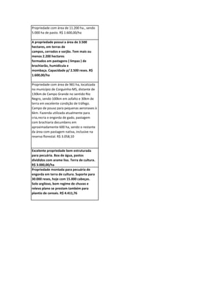 Propriedade com área de 11.200 ha., sendo
5.000 ha de pasto. R$ 1.600,00/ha

A propriedade possui a área de 3.500
hectares, em terras de
campos, cerrados e varjão. Tem mais ou
menos 2.200 hectares
formados em pastagens ( limpas ) de
brachiarão, humidícula e
mombaça. Capacidade p/ 2.500 reses. R$
1.600,00/ha

Propriedade com área de 981 ha, localizada
no município de Corguinho-MS, distante de
130km de Campo Grande no sentido Rio
Negro, sendo 100km em asfalto e 30km de
terra em excelente condição de tráfego.
Campo de pouso para pequenas aeronaves à
6km. Fazenda utilizada atualmente para
cria,recria e engorda de gado, pastagem
com brachiaria decumbens em
aproximadamente 600 ha, sendo o restante
da área com pastagem nativa, inclusive na
reserva florestal. R$ 3.058,10


Excelente propriedade bem estruturada
para pecuária. Boa de água, pastos
divididos com arame liso. Terra de cultura.
R$ 3.000,00/ha
Propriedade montada para pecuária de
engorda em terra de cultura. Suporte para
30.000 reses, hoje com 15.000 cabeças.
Solo argiloso, bom regime de chuvas e
relevo plano se prestam também para
plantio de cereais. R$ 4.411,76
 