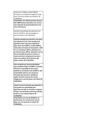 Imóvel com 5.750/ha, sendo 4.400 ha
formados em condições de engordar 6.500
reses. Estrutura simples mas eficiente. R$
1.200,00/ha
Propriedade com reflorestamento de pinus.
São 10000 hectares plantados com reserva
para expansão de aproximadamente mais
cinco mil hectares.

Excelente propriedade para pecuária com
área de 44.500 ha. Boa de pastagens e
recursos hídricos. R$ 2.696,63/ha

Fazenda montada para pecuária, com parte
com plantio de arroz. Com vocação para
agricultura bem como para engorda de
gado. Área com 6.000 ha., tendo 2.000 ha.
calcareada e formada em braquiarão; 1.500
ha. em umedicula; 200 ha. plantado arroz
p/ reforma pasto; 400 ha. plantado arroz p/
futura formação de pasto ou lavoura. A
reserva da área é composta de cerrado e
mata com madeira de lei (Arueira; Ipê;
Anjico; Cedro). R$ 2.333,33/ha

Área composta por várias propriedades
cujo somatório chega a 24.000 ha. Havendo
interesse na aquisição de área maior,
poderão ser acrescidos mais 10.000 ha. São
propriedades abertas com estruturas
montadas para pecuária. Aptidão da
região: Pecuária, lavouras de cereais,
oleaginosas e cana de açúcar. (ver fotos) R$
3.099,00/ha

Imóvel rural com estrutura para pecuária. A
área poderá ser aproveitada para
agricultura no todo ou em parte. A logística
é impar. Fica localizada entre duas estradas
de ferro e uma rodovia federal. R$
1.200,00/ha
Propriedade com área de 30.000 ha em
grande parte em cerrado bruto. Boa de
água, com rios de porte no imóvel. R$
1.500,00/ha
 