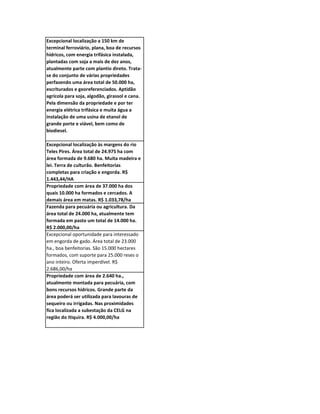 Excepcional localização a 150 km de
terminal ferroviário, plana, boa de recursos
hídricos, com energia trifásica instalada,
plantadas com soja a mais de dez anos,
atualmente parte com plantio direto. Trata-
se do conjunto de várias propriedades
perfazendo uma área total de 50.000 ha,
escriturados e georeferenciados. Aptidão
agrícola para soja, algodão, girassol e cana.
Pela dimensão da propriedade e por ter
energia elétrica trifásica e muita água a
instalação de uma usina de etanol de
grande porte e viável, bem como de
biodiesel.

Excepcional localização às margens do rio
Teles Pires. Área total de 24.975 ha com
área formada de 9.680 ha. Muita madeira e
lei. Terra de culturão. Benfeitorias
completas para criação e engorda. R$
1.443,44/HA
Propriedade com área de 37.000 ha dos
quais 10.000 ha formados e cercados. A
demais área em matas. R$ 1.033,78/ha
Fazenda para pecuária ou agricultura. Da
área total de 24.000 ha, atualmente tem
formada em pasto um total de 14.000 ha.
R$ 2.000,00/ha
Excepcional oportunidade para interessado
em engorda de gado. Área total de 23.000
ha., boa benfeitorias. São 15.000 hectares
formados, com suporte para 25.000 reses o
ano inteiro. Oferta imperdível. R$
2.686,00/ha
Propriedade com área de 2.640 ha.,
atualmente montada para pecuária, com
bons recursos hídricos. Grande parte da
área poderá ser utilizada para lavouras de
sequeiro ou irrigadas. Nas proximidades
fica localizada a subestação da CELG na
região do Itiquira. R$ 4.000,00/ha
 