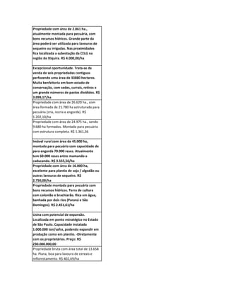 Propriedade com área de 2.861 ha.,
atualmente montada para pecuária, com
bons recursos hídricos. Grande parte da
área poderá ser utilizada para lavouras de
sequeiro ou irrigadas. Nas proximidades
fica localizada a subestação da CELG na
região do Itiquira. R$ 4.000,00/ha

Excepcional oportunidade. Trata-se da
venda de seis propriedades contíguas
perfazendo uma área de 33880 hectares.
Muita benfeitoria em bom estado de
conservação, com sedes, currais, retiros e
um grande números de pastos divididos. R$
3.099,17/ha
Propriedade com área de 26.620 ha., com
área formada de 21.780 ha estruturada para
pecuária (cria, recria e engorda). R$
1.202,10/ha
Propriedade com área de 24.975 ha., sendo
9.680 ha formados. Montada para pecuária
com estrutura completa. R$ 1.361,36

Imóvel rural com área de 45.000 ha,
montada para pecuária com capacidade de
para engorda 70.000 reses. Atualmente
tem 60.000 reses entre mamando a
caducando. R$ 3.555,56/ha
Propriedade com área de 16.000 ha,
excelente para plantio de soja / algodão ou
outras lavouras de sequeiro. R$
2.750,00/ha
Propriedade montada para pecuária com
bons recursos hídricos. Terra de cultura
com colonião e brachiarão. Rica em água,
banhada por dois rios (Paraná e São
Domingos). R$ 2.451,61/ha

Usina com potencial de expansão.
Localizada em ponto estratégico no Estado
de São Paulo. Capacidade instalada
1.000.000 ton/safra, podendo expandir em
produção como em plantio. -Diretamente
com os proprietários. Preço: R$
230.000.000,00
Propriedade bruta com área total de 13.658
ha. Plana, boa para lavoura de cereais e
reflorestamento. R$ 402,69/ha
 