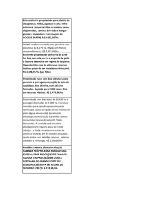 Extraordinária propriedade para plantio de
oleaginosas, milho, algodão e cana. Infra-
estrutura completa (silos, armazéns, casas,
alojamentos, cantina, barracão e hangar
grande). Imperdível. (ver imagem do
GOOGLE EARTH). R$ 8.852,00/ha

Imóvel rural estruturado para pecuária com
área total de 6.076 ha. Região em franco
desenvolvimento. R$ 2.501,65/ha
Excelente propriedade com área de 3349
ha, boa para cria, recria e engorda de gado
e lavoura extensiva em regime de sequeiro.
Havendo interesse de vido seus recursos
hídricos poderão ser instalados vários pivô.
R$ 4.478,95/ha (ver fotos)

Propriedade rural com boa estrutura para
pecuária e pastagens em região de solo de
qualidade. São 1936 ha, com 1331 ha
formados. Suporte para 2.000 reses. Rica
em recursos hídricos. R$ 2.479,34/ha

Propriedade com área total de 10.630 ha e
pastagens formadas de 5.000 ha. Estrutura
montada para pecuária podendo parte
servir para lavoura irrigada de no mínimo 20
pivôs (água abundante). Localização
estratégica com relação a grandes centros
consumidores (eixo Brasília DF / Belo
Horizonte). A fazenda está em plena
atividade com rebanho atual de 4.500
cabeças , é toda cercada em estacas de
aroeira e dividida em 55 divisões de pasto ,
sendo todos com bebidas naturais , saleiros
cobertos e remangas. R$ 1.200,00/ha

Residência térrea. Ótima localização.
FAZENDA PRÓPRIA PARA AGRICULTURA,
ESPECIAL PARA PRODUÇÃO DE CANA-DE-
AÇUCAR E IMPANTAÇÃO DE USINA /
DESTILARIA DE GRANDE PORTE OU
LAVOURA EXTENSIVA EM REGIME DE
SEQUEIRO. PREÇO: 4.133,33/HA
 