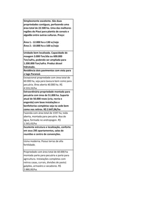 Simplesmente excelente. São duas
propriedades contíguas, perfazendo uma
área total de 22.500 ha. Uma das melhores
regiões do Piauí para plantio de cereais e
algodão entre outras culturas. Preço:

Área 1.- 12.000 ha a 130 sc/soja
Área 2.- 10.000 ha a 160 sc/soja

Unidade bem localizada. Capacidade de
moagem 3.000 Ton/dia ou 600.000
Ton/safra, podendo ser ampliada para
1.200.000 Ton/safra. Produz álcool
hidratado.
Residência dois pavimentos com vista para
o lago Paranoá.
Excepcional propriedade com área total de
60.000 ha, seja para lavoura bem como para
pecuária. Área aberta 40.000 ha. R$
4.533,33/ha
Extraordinária propriedade montada para
pecuária com área de 51.000 ha. Suporte
atual de 50.000 reses (cria, recria e
engorda) com boas instalações e
benfeitorias completas seja na sede bem
como nos retiros. R$ 2.647,06/ha
Fazenda com área total de 1597 ha, toda
aberta, montada para pecuária. Boa de
água, formada no andropogon. R$
1.565,43/ha
Excelente estrutura e localização, conforto
em seus 295 apartamentos, salas de
reuniões e centro de convenções.

Usina moderna. Possui terras de alta
fertilidade.

Propriedade com área total de 60.000 ha
montada parte para pecuária e parte para
agricultura. Instalações completas com
retiros casas, currais, divisões de pasto)
galpões, armazéns e secadores. R$
2.880,00/ha.
 