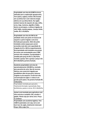 Propriedade com área de 8.000 ha terras
indicadas para a exploração agropecuária.
Terra plana, argilosa, tendo o Rio Grande
em sua divisa Sul e com rede de energia
elétrica em sua divisa Norte. Na região
existem lavoras de sequeiro de soja, milho,
arroz, trigo, mamona, algodão e feijão,
dentre as principais, e cultivos irrigados de
café, feijão, mamão papaya , laranja, limão,
melão. R$ 1.125,00/ha

Propriedade com área de 566 ha de
atividade mista com parte em lavoura de
sequeiro e parte irrigada e uma área
formada para pecuária. Além dos pivôs
instalados existe espaço para serem
acrescidos mais dois com capacidade de
irrigação de 35 e 100 ha respectivamente.
Na propriedade está instalada uma granja
de suínos com acomodações para 5.000
animais ciclo completo. A propriedade é
vendida pelo preço de R$ 11.130,74/ha
incluida a granja. Sem a granja o preço é de
R$ 9.363,96/ha porteira fechada.

Excelente propriedade com área de
aproximadamente 150.000 ha, montada
para pecuária de corte. Boa de recursos
hídricos com canais de irrigação que
possibilitam além da pecuária, lavouras
irrigadas ou de sequeiro. O solo tem alta
concentração de argila e o relevo é em
grande parte plano. De porteira fechada R$
4.933,33/ha
Propriedade montada para pecuária.
Totalmente formada e aproveitada. Boas
benfeitorias, pastos e cercas. R$ 3.146,85/ha

Imóvel rural montado para agricultura com
infra-estrutura completa: Silo, secador e
galpão. Planta soja por vários anos. Preço:
A combinar
Propriedade com excelente logística. Tem
3.800 ha plantados com soja, terra com
bom teor de argila, totalmente tratoravel.
Preço: 150 sc soja / ha
 