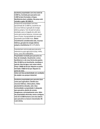 Excelente propriedade com área total de
3.500 ha, montada para pecuária com
2.200 ha bem formados e limpos.
Benfeitorias bem cuidadas. No preço está
incluído o gado. R$ 2285,71
Excepcional propriedade com área
aproximada de 12.000 ha, excelente em
recursos hídricos e geração de energia
elétrica própria. Tem 16 pivô em plena
atividade, para a irrigação de café, bem
como para outras lavouras, inclusive soja,
cana e frutas. A propriedade tem pastos
piquetados para 8.000 reses. Ótimo
investimento considerando solo, recursos
hídricos, geração de energia elétrica
própria e benfeitorias R$ 3.375,00/ha

Fazenda bem estruturada para pecuária
extensiva ou para agricultura (soja, milho,
arroz, cana ) R$ 3.600,00/ha
Propriedade montada para pecuária em
fase de instalação. Atualmente a única
benfeitoria é a de nova forma dos pastos.
São 19.360 ha em brachiarão, mombaça e
quicuio. Boa de água, com suave relevo.
Preço: 160@ de boi por Alqueire na parte
formada e 50@ de boi por Alqueire na
parte da mata.
Usina com boa produtividade em condições
de ampliar seu parque industrial.

Excelente propriedade para pecuária bem
como para agricultura. Devido seus
recursos hídricos, relevo plano, índice
pluviométrico elevado, solo e boa
luminosidade a propriedade é adequada
para pecuária, plantio de cereais,
oleaginosas e principalmente cana. Além
da propriedade oferecida, temos contíguos
mais de 15.000 hectares com área aberta
para pecuária ou lavoura mecanizada. R$
3.317.07/ha
 