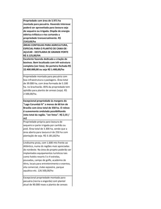 Propriedade com área de 5.971 ha
montada para pecuária. Havendo interesse
poderá ser aproveitada para lavoura seja
de sequeiro ou irrigada. Dispõe de energia
elétrica trifásica e rios cortando a
propriedade transversalmente. R$
2143,69/ha
ÁREAS CONTIGUAS PARA AGRICULTURA,
ESPECIAL PARA O PLANTIO DE CANA-DE-
AÇUCAR - DESTILARIA DE GRANDE PORTE
R$ 3.125,00/HA
Excelente fazenda dedicada a criação de
bovinos. Bem localizada com infr-estrutura
completa (ver lista). De porteira fechada R$
22.400.000,00 ou seja R$ 1.400,00/ha

Propriedade montada para pecuária com
boa infraestrutura e pastagens. Área total
de 39.000 ha, com área formada de 5.100
ha. no brachiarão. 85% da propriedade tem
aptidão para plantio de cereais (soja). R$
2.500,00/ha.

Excepcional propriedade às margens do
"Lago Corumbá IV" a menos de 60 km de
Brasília com área total de 358 ha. O relevo
é suavemente ondulado possibilitando
vista total da região. "ver fotos". R$ 2,35 /
m2
Propriedade própria para lavoura de
sequeiro e parte irrigada por canhão ou
pivô. Área total de 3.300 ha, sendo que a
área aberta para lavoura é de 250 ha com
plantação de soja. R$ 3.181,82/ha

Lindíssima praia, com 1.600 mts frente ao
Atlântico, numa ds regiões mais apreciadas
do nordeste. Na área do projeto poderão ser
implantados equipamentos turísticos tais
como hotéis-resorts 5 e 4 estrelas,
pousadas, campo de golfe, academia de
tênis, locais para entretenimento e eventos,
vila comercial, clube eqüestre, parque
aquático etc. 126.500,00/ha

Excepcional propriedade montada para
pecuária (recria e engorda) com plantel
atual de 90.000 reses e plantio de cereais
em regime de sequeiro. R$ 5.000,00/ha
 