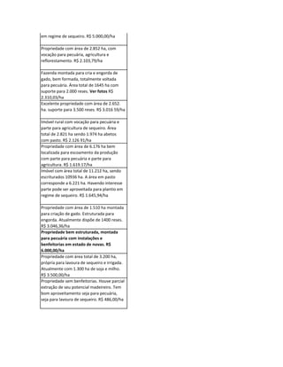 Excepcional propriedade montada para
pecuária (recria e engorda) com plantel
atual de 90.000 reses e plantio de cereais
em regime de sequeiro. R$ 5.000,00/ha

Propriedade com área de 2.852 ha, com
vocação para pecuária, agricultura e
reflorestamento. R$ 2.103,79/ha

Fazenda montada para cria e engorda de
gado, bem formada, totalmente voltada
para pecuária. Área total de 1645 ha com
suporte para 2.000 reses. Ver fotos R$
2.310,03/ha
Excelente propriedade com área de 2.652.
ha. suporte para 3.500 reses. R$ 3.016 59/ha

Imóvel rural com vocação para pecuária e
parte para agricultura de sequeiro. Área
total de 2.821 ha sendo 1.974 ha abetos
com pasto. R$ 2.126 91/ha
Propriedade com área de 6.176 ha bem
localizada para escoamento da produção
com parte para pecuária e parte para
agricultura. R$ 1.619.17/ha
Imóvel com área total de 11.212 ha, sendo
escriturados 10936 ha. A área em pasto
corresponde a 6.221 ha. Havendo interesse
parte pode ser aproveitada para plantio em
regime de sequeiro. R$ 1.645,94/ha

Propriedade com área de 1.510 ha montada
para criação de gado. Estruturada para
engorda. Atualmente dispõe de 1400 reses.
R$ 3.046,36/ha
Propriedade bem estruturada, montada
para pecuária com instalações e
benfeitorias em estado de novas. R$
6.000,00/ha
Propriedade com área total de 3.200 ha,
própria para lavoura de sequeiro e irrigada.
Atualmente com 1.300 ha de soja e milho.
R$ 3.500,00/ha
Propriedade sem benfeitorias. Houve parcial
extração de seu potencial madeireiro. Tem
bom aproveitamento seja para pecuária,
seja para lavoura de sequeiro. R$ 486,00/ha
 