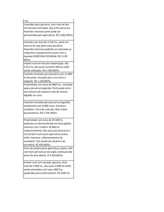 Propriedade bem localizada atividade mista.
Bem estruturada seja para recria e engorda
bem como lavoura de sequeiro. R$ 2.500 00
/ ha
Fazendão para pecuária. com mais de dez
mil hectares formados. Boa infra estrutura.
Havendo interesse parte pode ser
aproveitada para agricultura. R$ 1.662,39/ha

Fazenda com área de 3.310 ha., parte em
lavoura de soja parte para pecuária.
Havendo interesse poderão ser alienadas as
máquinas e equipamentos junto com a
fazenda (PORTEIRA FECHADA). R$ 3.120
00/ha
Imóvel rural em fase de implantação. São
3.321 ha. dos quais somente 500 ha estão
sendo utilizados. R$ 1.500 00/ha
Fazenda montada para pecuária com 11.000
ha de pasto. Vocação para cria recria e
engorda. R$ 1.250,00/ha
Propriedade com área de 4065 ha., montada
apara pecuária (engorda). Parte pode servir
para lavoura de sequeiro seja de cereais,
algodão ou cana.

Fazenda montada para pecuária (engorda)
atualmente com 6.000 reses. Estrutura
completa. Terra de culturão. Bom índice
pluviométrico. R$ 2.195 39/ha

Propriedade com área de 29.560 ha
podendo ser desmembrada em duas glebas
menores com 11560 e 18.000 ha
respectivamente. Boa para pecuária (cria e
recria) bem como para agricultura (cana,
milho mamona, reflorestamento de
eucalipto). Tem jazida de calcário e de
turmalina. R$ 450,00/ha
Terra de própria para agricultura, plana, solo
com bom percentual de argila, tendo grande
parte da área aberta. R 4.320,00/ha

Imóvel rural com vocação agrícola. Área
total de 4.960 ha., dos quais 3.000 ha estão
sendo plantados com soja e 800 ha.,
quebrados para enleiramento. R$ 4282.55
 