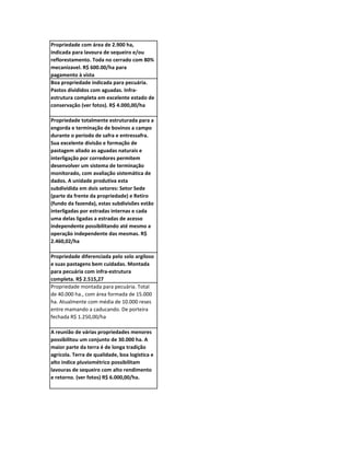 Propriedade com área de 2.900 ha,
indicada para lavoura de sequeiro e/ou
reflorestamento. Toda no cerrado com 80%
mecanizavel. R$ 600.00/ha para
pagamento à vista
Boa propriedade indicada para pecuária.
Pastos divididos com aguadas. Infra-
estrutura completa em excelente estado de
conservação (ver fotos). R$ 4.000,00/ha

Propriedade totalmente estruturada para a
engorda e terminação de bovinos a campo
durante o período de safra e entressafra.
Sua excelente divisão e formação de
pastagem aliado as aguadas naturais e
interligação por corredores permitem
desenvolver um sistema de terminação
monitorado, com avaliação sistemática de
dados. A unidade produtiva esta
subdividida em dois setores: Setor Sede
(parte da frente da propriedade) e Retiro
(fundo da fazenda), estas subdivisões estão
interligadas por estradas internas e cada
uma delas ligadas a estradas de acesso
independente possibilitando até mesmo a
operação independente das mesmas. R$
2.460,02/ha

Propriedade diferenciada pelo solo argiloso
e suas pastagens bem cuidadas. Montada
para pecuária com infra-estrutura
completa. R$ 2.515,27
Propriedade montada para pecuária. Total
de 40.000 ha., com área formada de 15.000
ha. Atualmente com média de 10.000 reses
entre mamando a caducando. De porteira
fechada R$ 1.250,00/ha

A reunião de várias propriedades menores
possibilitou um conjunto de 30.000 ha. A
maior parte da terra é de longa tradição
agrícola. Terra de qualidade, boa logística e
alto indice pluviométrico possibilitam
lavouras de sequeiro com alto rendimento
e retorno. (ver fotos) R$ 6.000,00/ha.
 