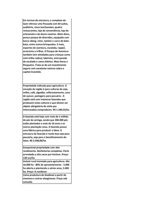 Em termos de estrutura, o complexo de
lazer oferece uma Pousada com 64 suítes,
auditório, cinco lanchonetes, quatro
restaurantes, loja de conveniência, loja de
artesanato e de doces caseiros. Além disso,
possui parque de diversões, equipado com
barco viking, rotor, twister e carro de bate-
bate, entre outros brinquedos. E mais,
esportes de aventura, escalada, rappel,
arvorismo e trilhas. O Parque de Aventura
também tem atividades para crianças como
mini-trilha radical, labirinto, mini-parede
de escalada e cama elástica. Mais Haras e
Pesqueiro. Trata-se de um investimento
seguro com excelente retorno sobre o
capital investido.




Propriedade indicada para agricultura. A
vocação da região é para culturas de soja,
milho, café, algodão, reflorestamento, cana
de açúcar, pastagens para pecuária . A
região está com inúmeras fazendas que
produzem estas culturas e que devem ser
objeto obrigatório de visita por
interessados compradores. R$ 1.100,53/ha

A fazenda está hoje com mais de 1 milhão
de pés de seringa, sendo que 300.000 pés
estão plantados a mais de 10 anos e os
outros plantação nova. A fazenda possui
uma fábrica para produzir o látex. A
estrutura da fazenda é muito boa seja para
pecuária, seja para o beneficiamento do
latex. R$ 2.500,00/ha

Excepcional propriedade com alto
rendimento. Benfeitorias completas. Parte
arrendada a oito sacas por hectare. Preço:
130 scs/ha
Imóvel rural montado para agricultura. São
16.000 ha - 80% de aproveitamento - 5.000
ha aberta e plantando a vários anos, 5.000
ha. Preço: A combinar
Usina produtora de biodiesel a partir da
mamona e outras oleaginosas. Preço sob
consulta
 