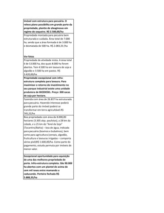 Imóvel com estrutura para pecuária. O
relevo plano possibilita em grande parte da
propriedade, plantio de oleaginosas em
regime de sequeiro. R$ 2.500,00/ha
Propriedade montada para pecuária bem
estruturada e cuidada. Área total de 7.000
ha, sendo que a área formada é de 3.000 ha
e desmatada de 500 ha. R$ 2.083,33 /ha


Ver fotos
Propriedade de atividade mista. A área total
é de 13.000 ha, dos quais 8.000 ha foram
abertos. Tem 4.500 ha em lavoura de soja e
algodão e 3.500 ha em pastos. R$
3.420,00/ha
Propriedade excepcional com infra-
estrutura completa para lavoura. Para
maximizar o retorno do investimento no
seu parque industrial existe uma unidade
produtora de BIODIESEL. Preço: 300 sacas
de soja por hectare.
Fazenda com área de 26.837 ha estruturada
para pecuária. Havendo interesse poderá
grande parte do imóvel poderá se
transformar em terra agricultável.R$
745,22/ha
Boa propriedade com área de 8.000,00
hectares (3.305 alqs. paulistas), a 28 km da
cidade, e a 25 km do “Anel da Soja”
(Tocantins/Bahia) – boa de água, indicada
para pecuária (bovinos e bubalinos), bem
como para agricultura (cereais, algodão,
fruticultura e lavouras irrigadas – comporta
vários pivô)R$ 1.600,00/ha. Como parte do
pagamento, estuda permuta por imóveis de
menor valor.

Excepcional oportunidade para aquisição
de uma das melhores propriedade de
porte. Infra-estrutura completa. São 90.000
ha abertos com um plantel de acima de
cem mil reses entre mamando a
caducando. Porteira fechada R$
5.888,35/ha
 