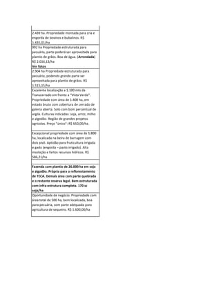 30.000 hectares abertos com plantio de
soja. Excepcional estrutura para agricultura.
A produção poderá ser exportada por Porto
Velho via Rio Madeira afluente do Rio
Amazonas até Itacoatiara ou outro porto
com calado fundo. R$ 3.600,00/ha

2.439 ha. Propriedade montada para cria e
engorda de bovinos e bubalinos. R$
1.435,01/ha
992 ha Propriedade estruturada para
pecuária, parte poderá ser aproveitada para
plantio de grãos. Boa de água. (Arrendada)
R$ 2.016,13/ha
Ver fotos
2.904 ha Propriedade estruturada para
pecuária, podendo grande parte ser
aproveitada para plantio de grãos. R$
1.515,15/ha
Excelente localização a 1.100 mts da
Transcerrado em frente a “Vista Verde”.
Propriedade com área de 1.400 ha, em
estado bruto com cobertura de cerrado de
galeria aberta. Solo com bom percentual de
argila. Culturas indicadas: soja, arroz, milho
e algodão. Região de grandes projetos
agrícolas. Preço "único": R$ 650,00/ha.

Excepcional propriedade com área de 5.800
ha, localizada na beira de barragem com
dois pivô. Aptidão para fruticultura irrigada
e gado (engorda – pasto irrigado). Alta
insolação e fartos recursos hídricos. R$
586,21/ha

Fazenda com plantio de 26.000 ha em soja
e algodão. Própria para o reflorestamento
de TECA. Demais área com parte quebrada
e o restante reserva legal. Bem estruturada
com infra-estrutura completa. 170 sc
soja/ha
Oportunidade de negócio. Propriedade com
área total de 500 ha, bem localizada, boa
para pecuária, com parte adequada para
agricultura de sequeiro. R$ 1.600,00/ha
 