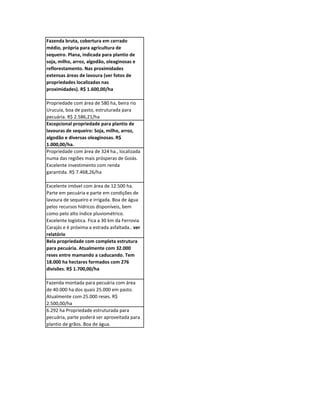 Fazenda bruta, cobertura em cerrado
médio, própria para agricultura de
sequeiro. Plana, indicada para plantio de
soja, milho, arroz, algodão, oleaginosas e
reflorestamento. Nas proximidades
extensas áreas de lavoura (ver fotos de
propriedades localizadas nas
proximidades). R$ 1.600,00/ha

Propriedade com área de 580 ha, beira rio
Urucuia, boa de pasto, estruturada para
pecuária. R$ 2.586,21/ha
Excepcional propriedade para plantio de
lavouras de sequeiro: Soja, milho, arroz,
algodão e diversas oleaginosas. R$
1.000,00/ha.
Propriedade com área de 324 ha., localizada
numa das regiões mais prósperas de Goiás.
Excelente investimento com renda
garantida. R$ 7.468,26/ha

Excelente imóvel com área de 12.500 ha.
Parte em pecuária e parte em condições de
lavoura de sequeiro e irrigada. Boa de água
pelos recursos hídricos disponíveis, bem
como pelo alto índice pluviométrico.
Excelente logística. Fica a 30 km da Ferrovia
Carajás e é próxima a estrada asfaltada.. ver
relatório
Bela propriedade com completa estrutura
para pecuária. Atualmente com 32.000
reses entre mamando a caducando. Tem
18.000 ha hectares formados com 276
divisões. R$ 1.700,00/ha

Fazenda montada para pecuária com área
de 40.000 ha dos quais 25.000 em pasto.
Atualmente com 25.000 reses. R$
2.500,00/ha
6.292 ha Propriedade estruturada para
pecuária, parte poderá ser aproveitada para
plantio de grãos. Boa de água.
 