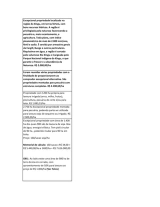 Excepcional propriedade localizada na
região do Xingu, em terras férteis, com
bons recursos hídricos. A região é
privilegiada pela natureza favorecendo a
pecuária e, mais recentemente, a
agricultura. Toda plana, com índice
pluviométrico de mais de 2.000 mm/ano,
fértil e sadia. É servida por armazéns gerais
da Cargill, Bunge e outros particulares.
Riquíssima em água, a região é cortada
pelo volumoso Rio Xingu e margeada pelo
Parque Nacional Indígena do Xingu, o que
garante o frescor e a abundância da
Natureza. R$ 2.000,00/ha

Foram reunidas várias propriedades com a
finalidade de proporcionarem ao
comprador excepcional alternativa. São
propriedades montadas para pecuária com
estruturas completas. R$ 2.200,69/ha

Propriedade com 1200 ha própria para
lavoura irrigada (arroz, milho, frutas),
piscicultura, pecuária de corte e/ou para
leite. R$ 1.083,33/ha
2.750 ha Excepcional propriedade montada
para pecuária, podendo parte ser utilizada
para lavoura seja de sequeiro ou irrigada. R$
2.909,09/ha
Excepcional propriedade com área de 1.400
ha dos quais 900 são de lavoura de soja. Boa
de água, energia trifásica. Tem pivô circular
de 90 ha., podendo mudar para 90 ha em
linha.
Preço: 160/sacas soja/ha

Memorial de cálculo: 160 sacas x R$ 34,00 =
R$ 5.440,00/ha x 1400/ha = R$ 7.616.000,00


OBS.: Ao lado existe uma área de 900 ha de
terra bruta em cerrado, com
aproveitamento de 50% para lavoura ao
preço de R$ 1.000/ha (Ver Fotos)
 